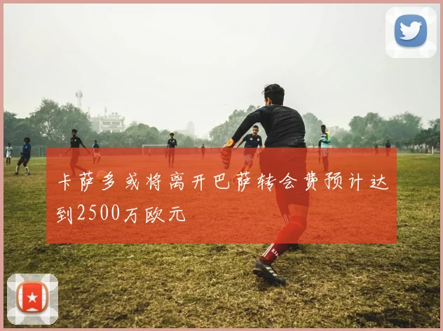 卡萨多或将离开巴萨转会费预计达到2500万欧元