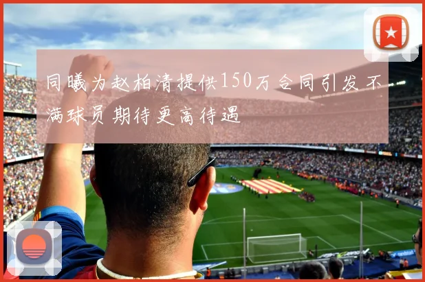 同曦为赵柏清提供150万合同引发不满球员期待更高待遇