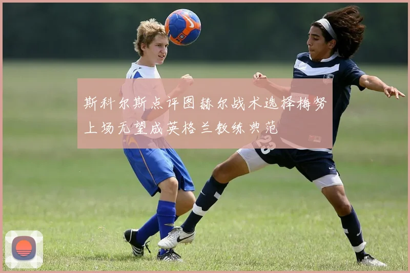 斯科尔斯点评图赫尔战术选择梅努上场无望成英格兰教练典范