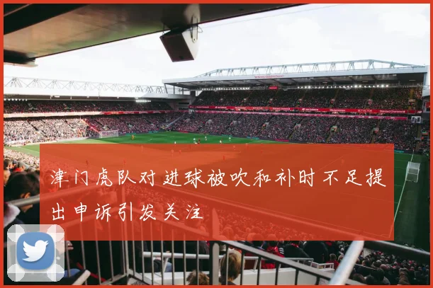 津门虎队对进球被吹和补时不足提出申诉引发关注