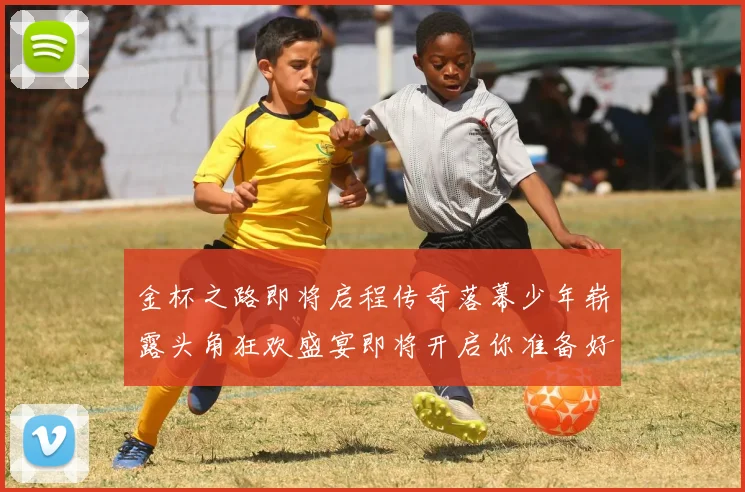 金杯之路即将启程传奇落幕少年崭露头角狂欢盛宴即将开启你准备好了吗