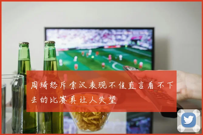 周琦怒斥索汉表现不佳直言看不下去的比赛真让人失望